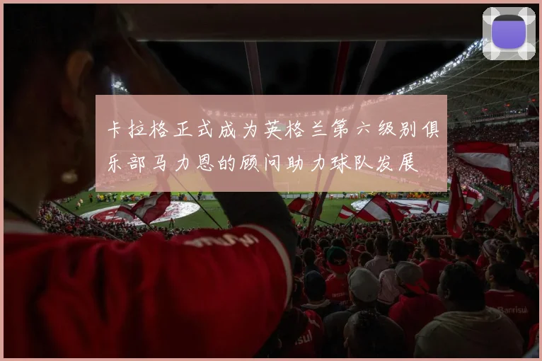 卡拉格正式成为英格兰第六级别俱乐部马力恩的顾问助力球队发展