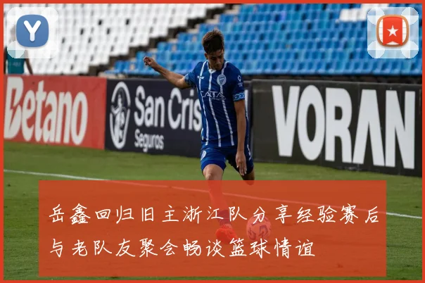 岳鑫回归旧主浙江队分享经验赛后与老队友聚会畅谈篮球情谊