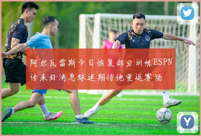 阿尔瓦雷斯今日恢复部分训练ESPN传来好消息球迷期待他重返赛场