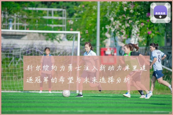 科尔续约为勇士注入新动力库里追逐冠军的希望与未来选择分析